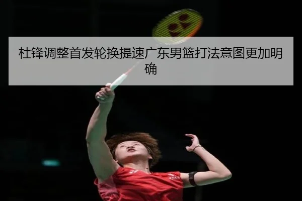 杜锋调整首发轮换提速广东男篮打法意图更加明确